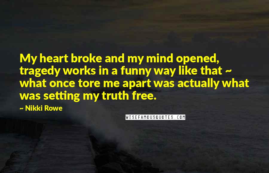 Nikki Rowe Quotes: My heart broke and my mind opened, tragedy works in a funny way like that ~ what once tore me apart was actually what was setting my truth free.