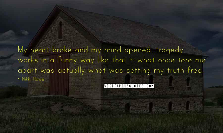 Nikki Rowe Quotes: My heart broke and my mind opened, tragedy works in a funny way like that ~ what once tore me apart was actually what was setting my truth free.