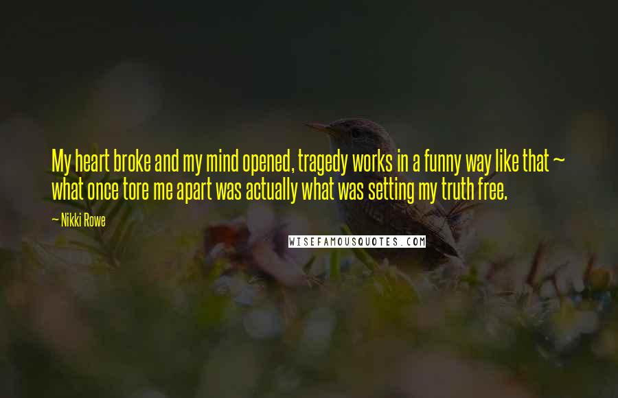 Nikki Rowe Quotes: My heart broke and my mind opened, tragedy works in a funny way like that ~ what once tore me apart was actually what was setting my truth free.