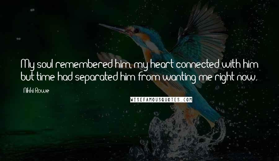 Nikki Rowe Quotes: My soul remembered him, my heart connected with him but time had separated him from wanting me right now.