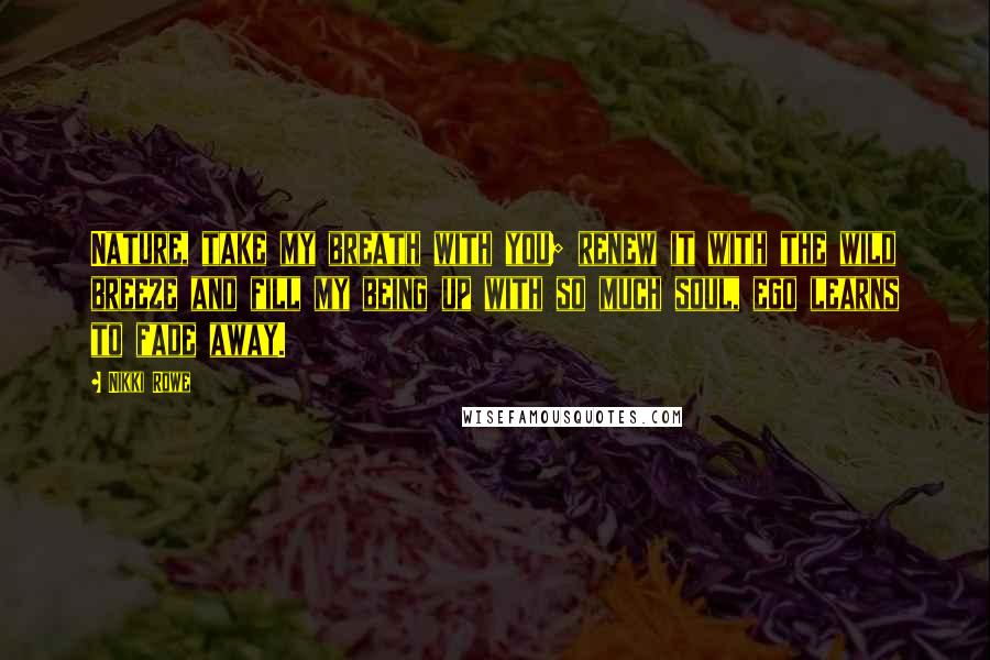 Nikki Rowe Quotes: Nature, take my breath with you; renew it with the wild breeze and fill my being up with so much soul, ego learns to fade away.