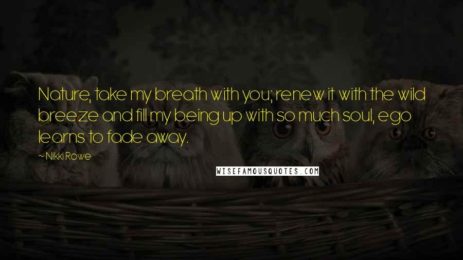 Nikki Rowe Quotes: Nature, take my breath with you; renew it with the wild breeze and fill my being up with so much soul, ego learns to fade away.