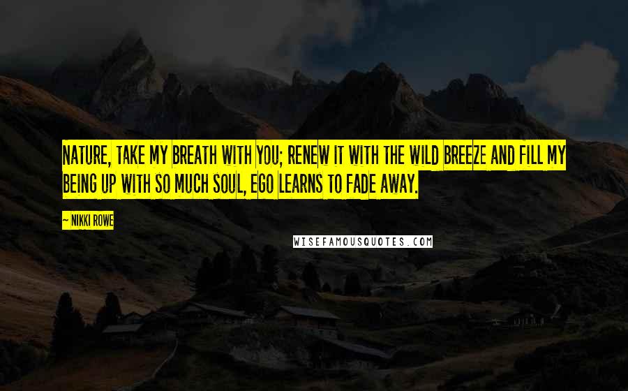 Nikki Rowe Quotes: Nature, take my breath with you; renew it with the wild breeze and fill my being up with so much soul, ego learns to fade away.