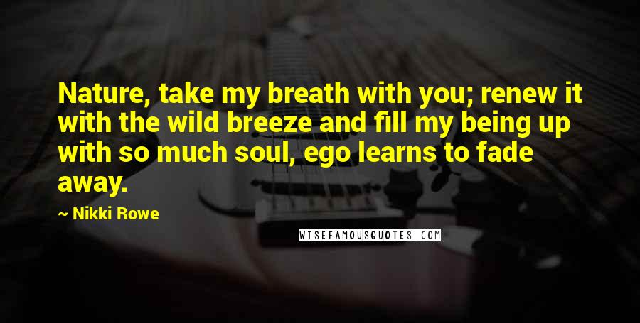 Nikki Rowe Quotes: Nature, take my breath with you; renew it with the wild breeze and fill my being up with so much soul, ego learns to fade away.