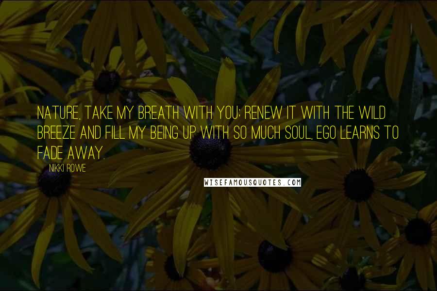 Nikki Rowe Quotes: Nature, take my breath with you; renew it with the wild breeze and fill my being up with so much soul, ego learns to fade away.