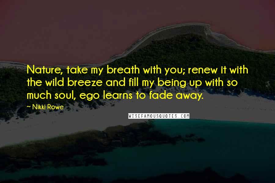 Nikki Rowe Quotes: Nature, take my breath with you; renew it with the wild breeze and fill my being up with so much soul, ego learns to fade away.