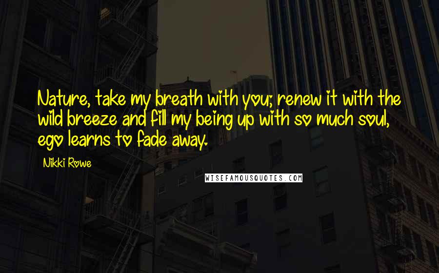 Nikki Rowe Quotes: Nature, take my breath with you; renew it with the wild breeze and fill my being up with so much soul, ego learns to fade away.