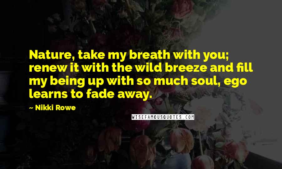 Nikki Rowe Quotes: Nature, take my breath with you; renew it with the wild breeze and fill my being up with so much soul, ego learns to fade away.