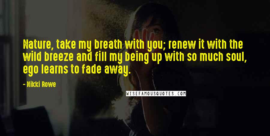 Nikki Rowe Quotes: Nature, take my breath with you; renew it with the wild breeze and fill my being up with so much soul, ego learns to fade away.