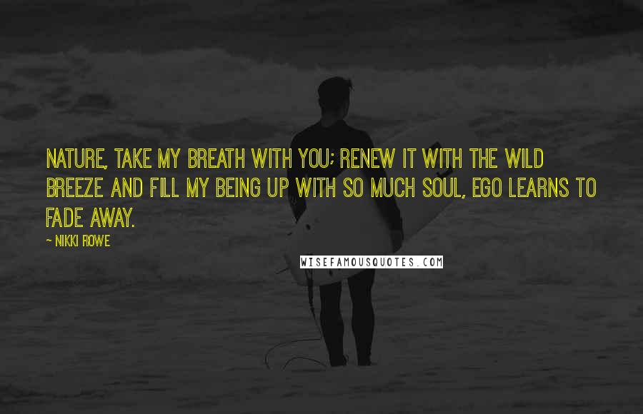 Nikki Rowe Quotes: Nature, take my breath with you; renew it with the wild breeze and fill my being up with so much soul, ego learns to fade away.