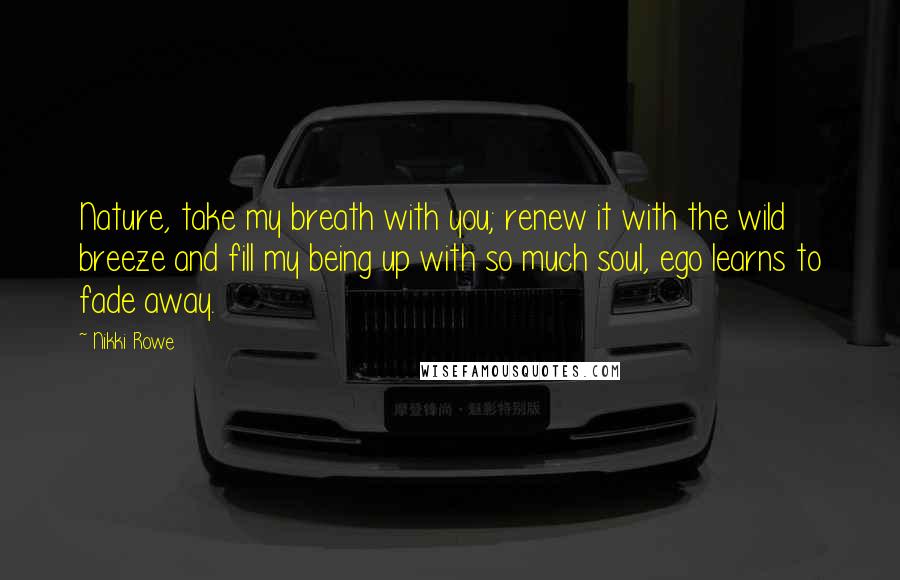 Nikki Rowe Quotes: Nature, take my breath with you; renew it with the wild breeze and fill my being up with so much soul, ego learns to fade away.