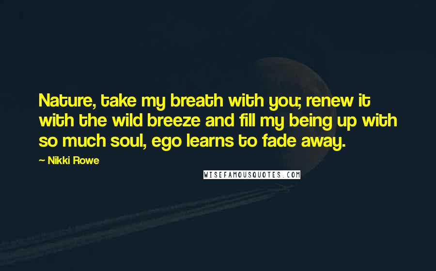 Nikki Rowe Quotes: Nature, take my breath with you; renew it with the wild breeze and fill my being up with so much soul, ego learns to fade away.