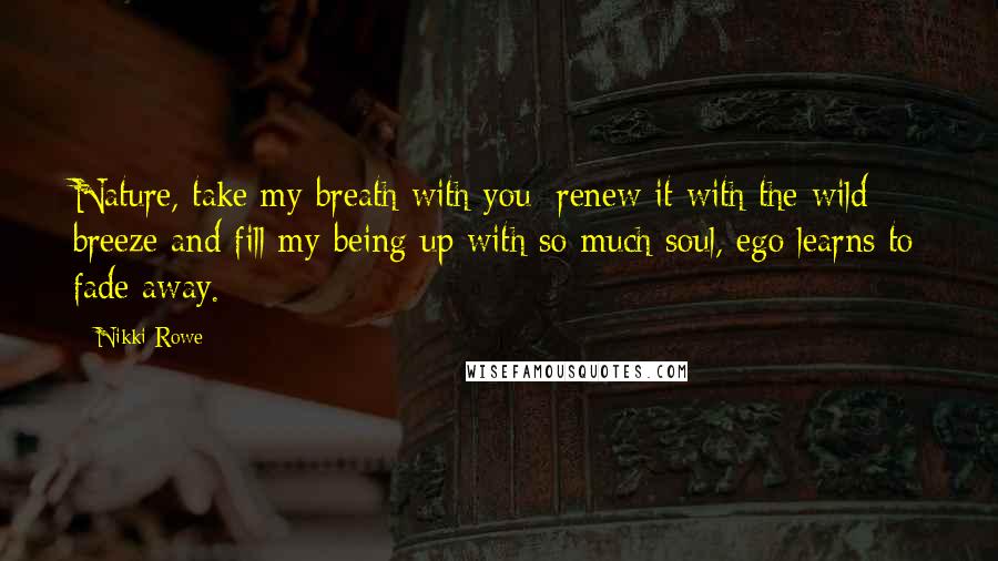 Nikki Rowe Quotes: Nature, take my breath with you; renew it with the wild breeze and fill my being up with so much soul, ego learns to fade away.