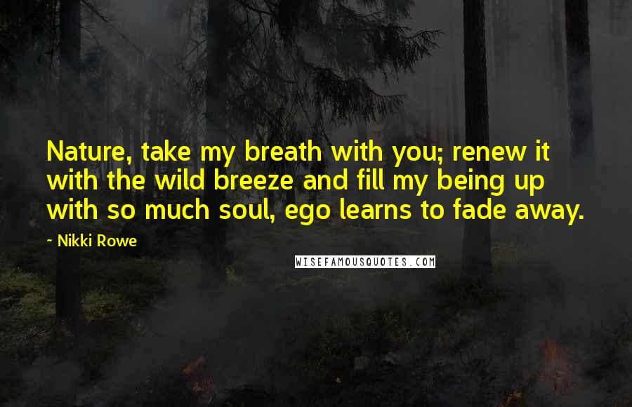 Nikki Rowe Quotes: Nature, take my breath with you; renew it with the wild breeze and fill my being up with so much soul, ego learns to fade away.