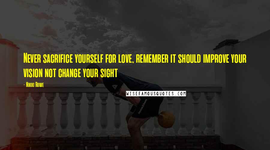 Nikki Rowe Quotes: Never sacrifice yourself for love, remember it should improve your vision not change your sight