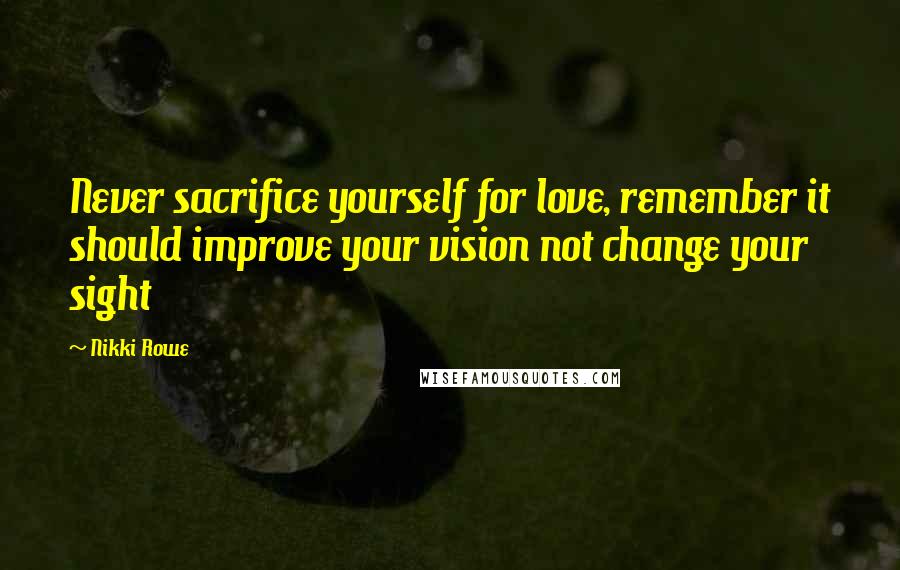 Nikki Rowe Quotes: Never sacrifice yourself for love, remember it should improve your vision not change your sight