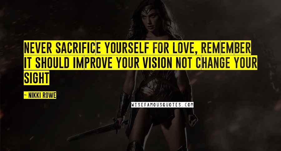 Nikki Rowe Quotes: Never sacrifice yourself for love, remember it should improve your vision not change your sight