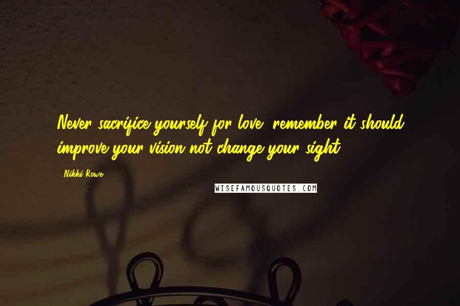 Nikki Rowe Quotes: Never sacrifice yourself for love, remember it should improve your vision not change your sight