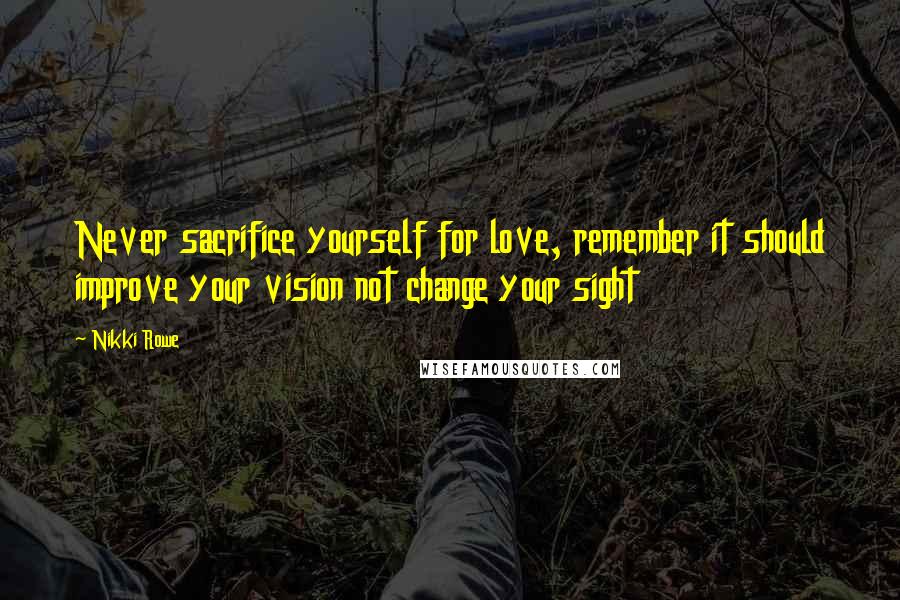 Nikki Rowe Quotes: Never sacrifice yourself for love, remember it should improve your vision not change your sight