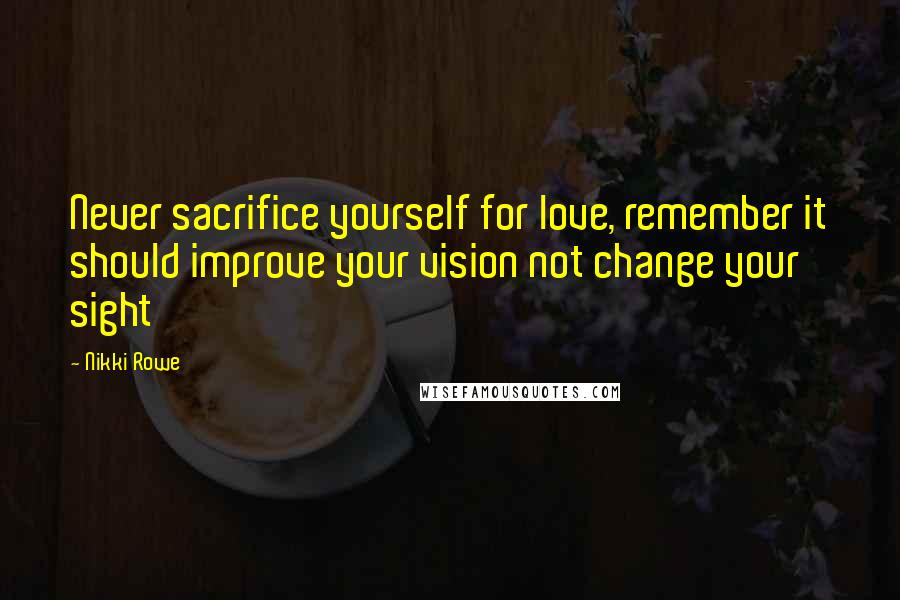 Nikki Rowe Quotes: Never sacrifice yourself for love, remember it should improve your vision not change your sight