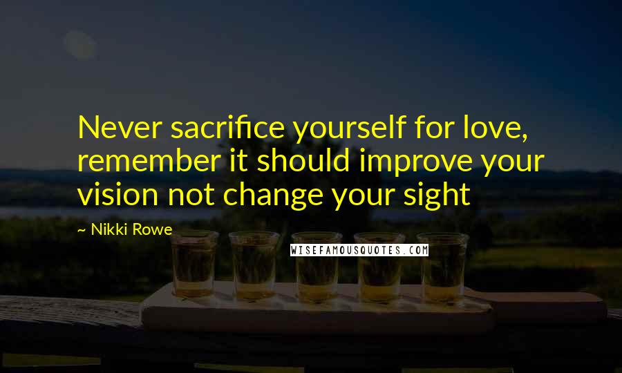 Nikki Rowe Quotes: Never sacrifice yourself for love, remember it should improve your vision not change your sight