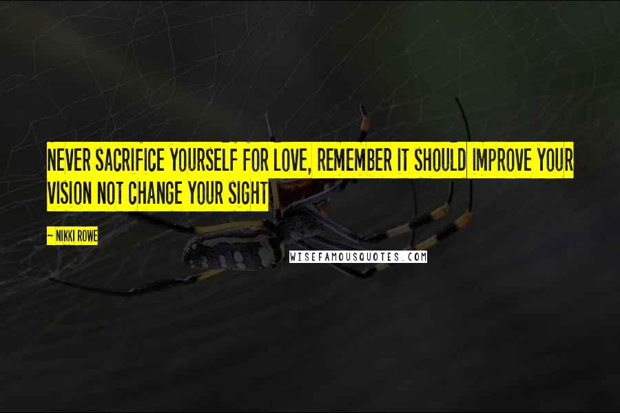 Nikki Rowe Quotes: Never sacrifice yourself for love, remember it should improve your vision not change your sight