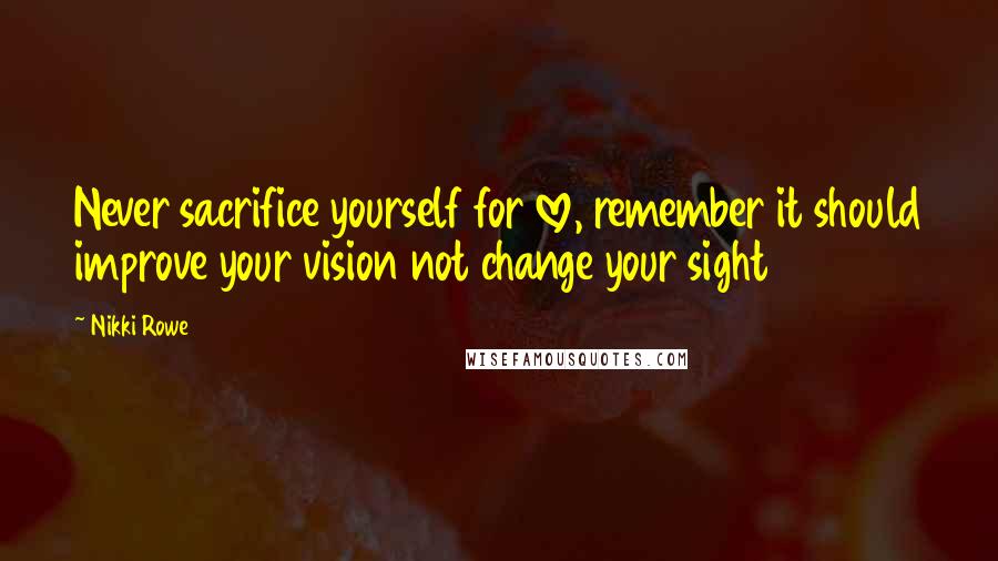 Nikki Rowe Quotes: Never sacrifice yourself for love, remember it should improve your vision not change your sight