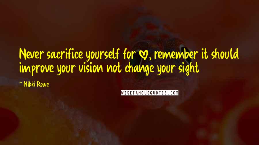 Nikki Rowe Quotes: Never sacrifice yourself for love, remember it should improve your vision not change your sight