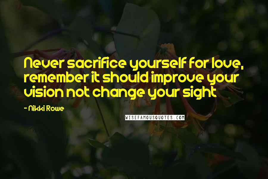 Nikki Rowe Quotes: Never sacrifice yourself for love, remember it should improve your vision not change your sight