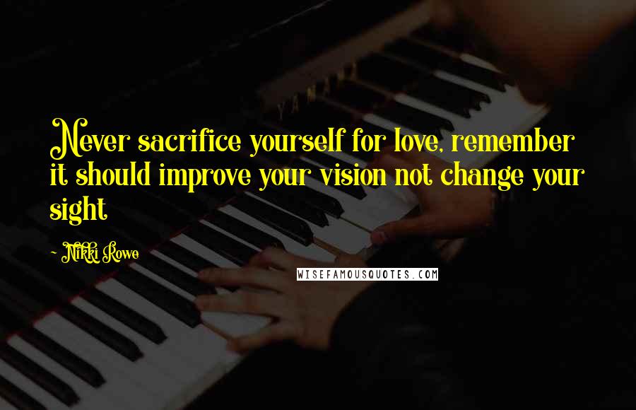 Nikki Rowe Quotes: Never sacrifice yourself for love, remember it should improve your vision not change your sight