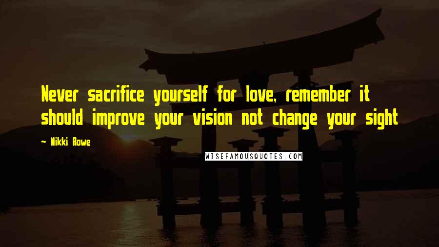 Nikki Rowe Quotes: Never sacrifice yourself for love, remember it should improve your vision not change your sight