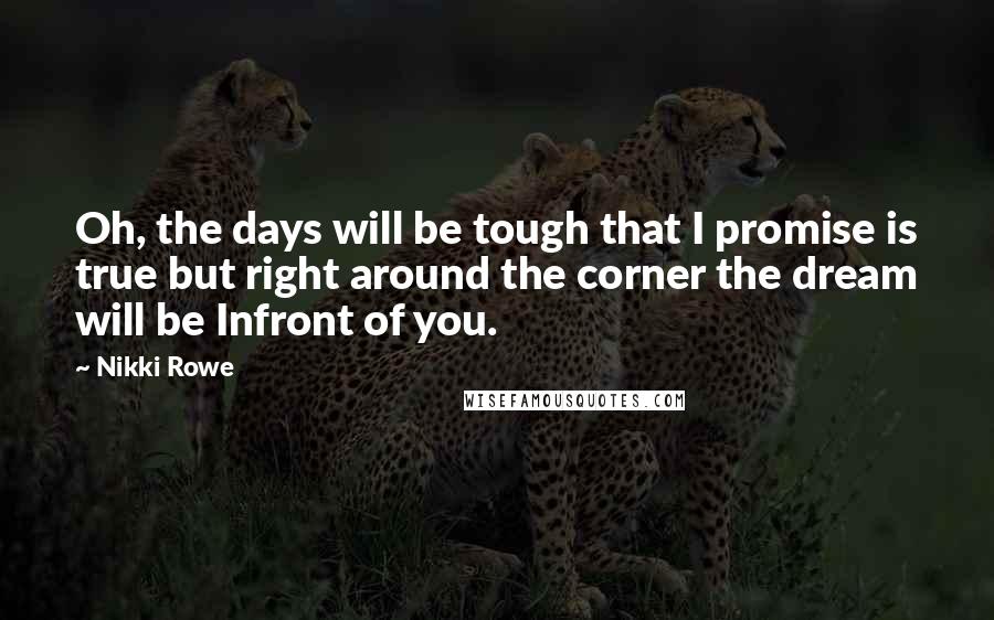 Nikki Rowe Quotes: Oh, the days will be tough that I promise is true but right around the corner the dream will be Infront of you.