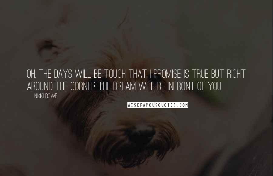 Nikki Rowe Quotes: Oh, the days will be tough that I promise is true but right around the corner the dream will be Infront of you.