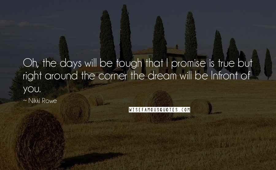 Nikki Rowe Quotes: Oh, the days will be tough that I promise is true but right around the corner the dream will be Infront of you.