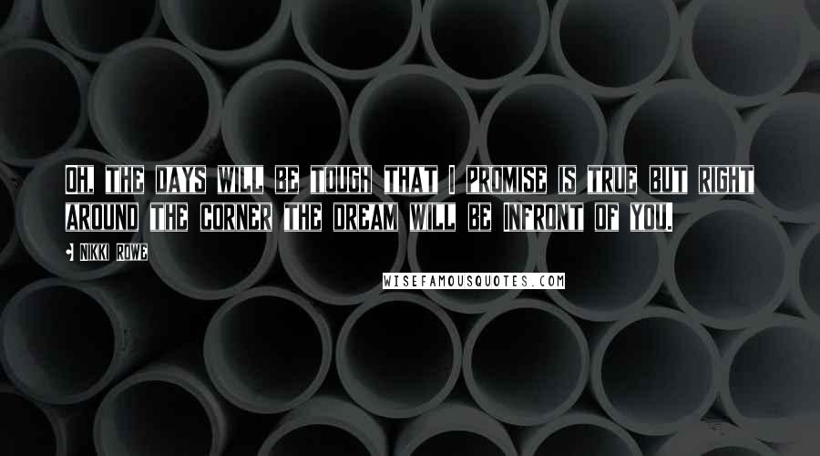 Nikki Rowe Quotes: Oh, the days will be tough that I promise is true but right around the corner the dream will be Infront of you.