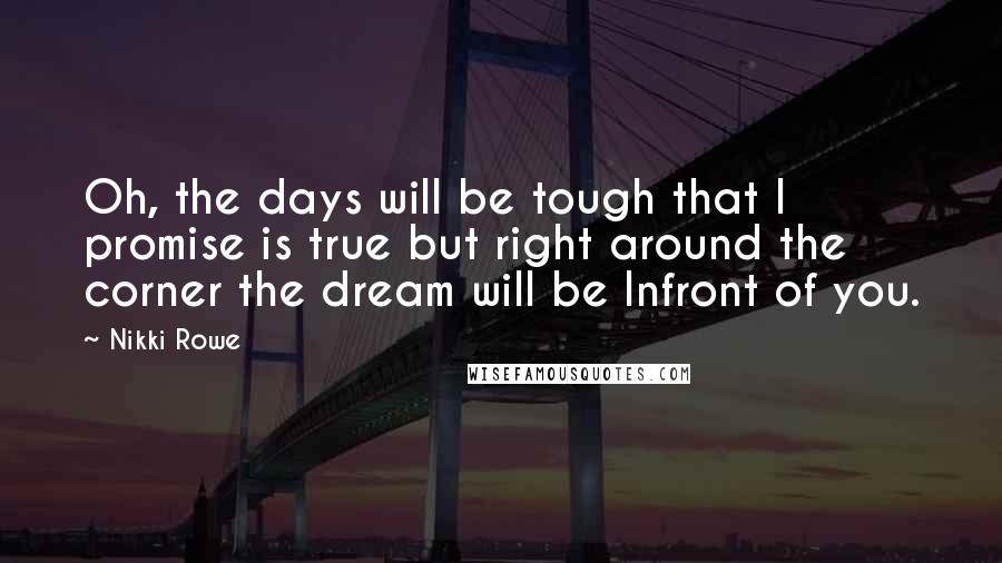 Nikki Rowe Quotes: Oh, the days will be tough that I promise is true but right around the corner the dream will be Infront of you.