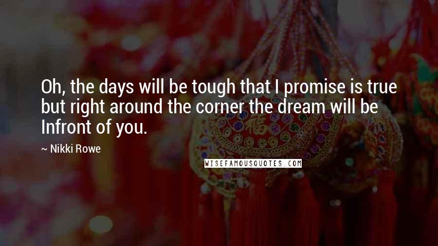 Nikki Rowe Quotes: Oh, the days will be tough that I promise is true but right around the corner the dream will be Infront of you.