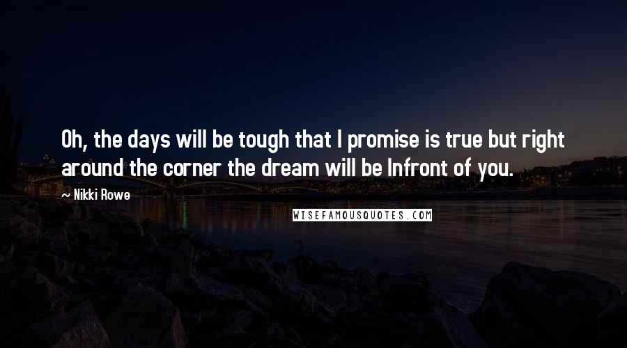 Nikki Rowe Quotes: Oh, the days will be tough that I promise is true but right around the corner the dream will be Infront of you.