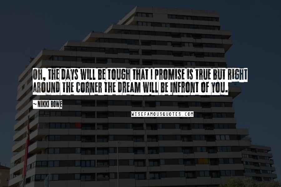 Nikki Rowe Quotes: Oh, the days will be tough that I promise is true but right around the corner the dream will be Infront of you.