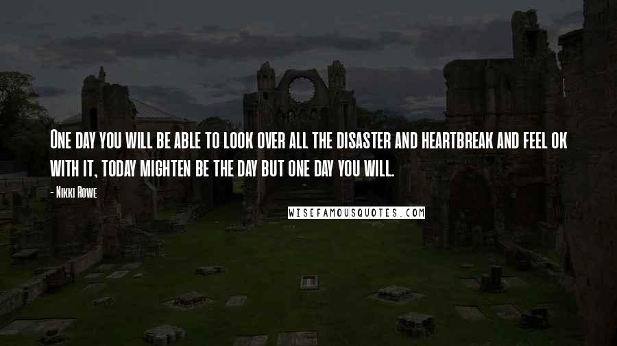 Nikki Rowe Quotes: One day you will be able to look over all the disaster and heartbreak and feel ok with it, today mighten be the day but one day you will.