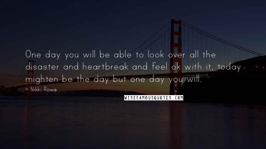 Nikki Rowe Quotes: One day you will be able to look over all the disaster and heartbreak and feel ok with it, today mighten be the day but one day you will.