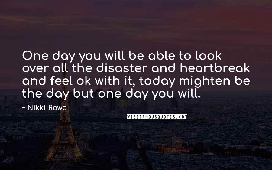 Nikki Rowe Quotes: One day you will be able to look over all the disaster and heartbreak and feel ok with it, today mighten be the day but one day you will.