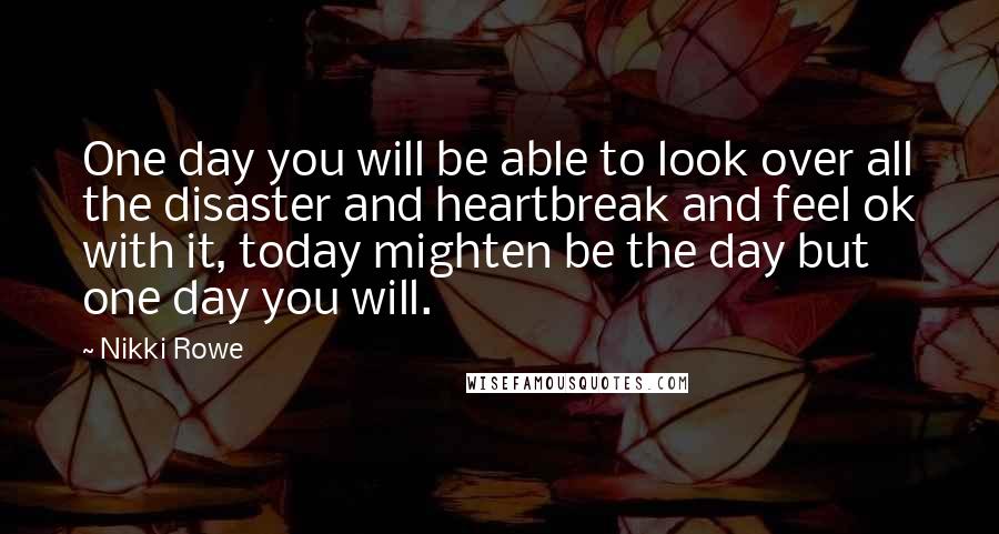 Nikki Rowe Quotes: One day you will be able to look over all the disaster and heartbreak and feel ok with it, today mighten be the day but one day you will.