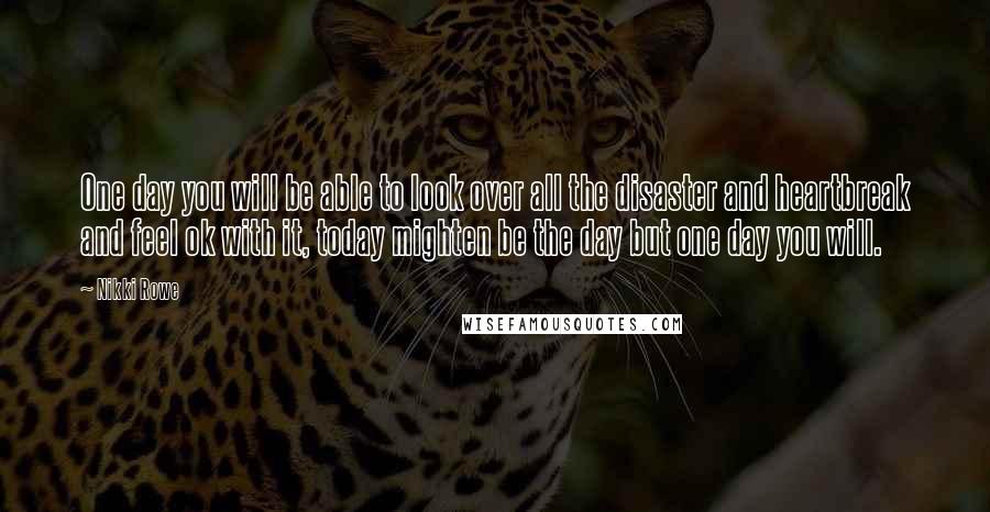 Nikki Rowe Quotes: One day you will be able to look over all the disaster and heartbreak and feel ok with it, today mighten be the day but one day you will.