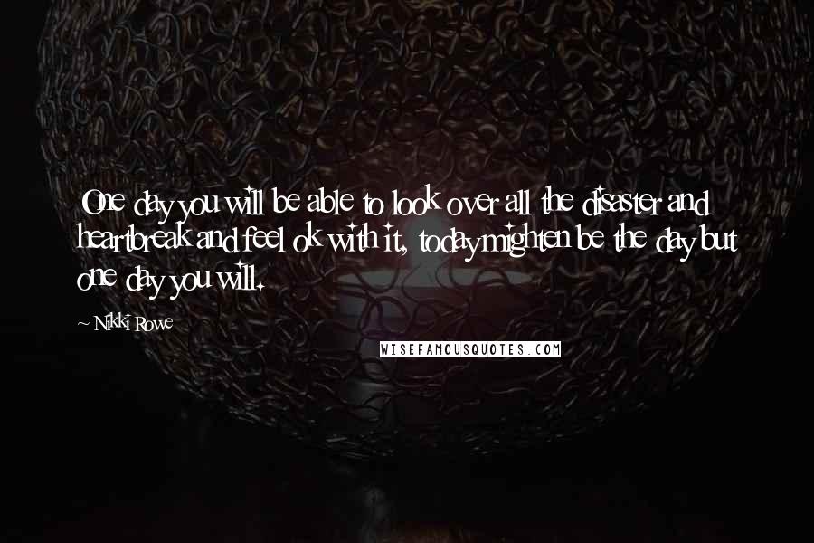 Nikki Rowe Quotes: One day you will be able to look over all the disaster and heartbreak and feel ok with it, today mighten be the day but one day you will.