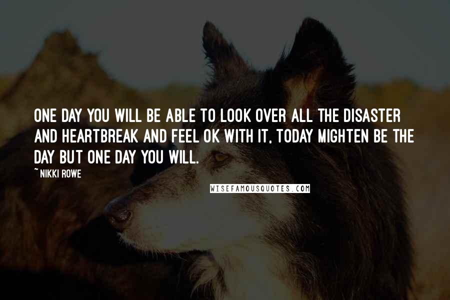 Nikki Rowe Quotes: One day you will be able to look over all the disaster and heartbreak and feel ok with it, today mighten be the day but one day you will.