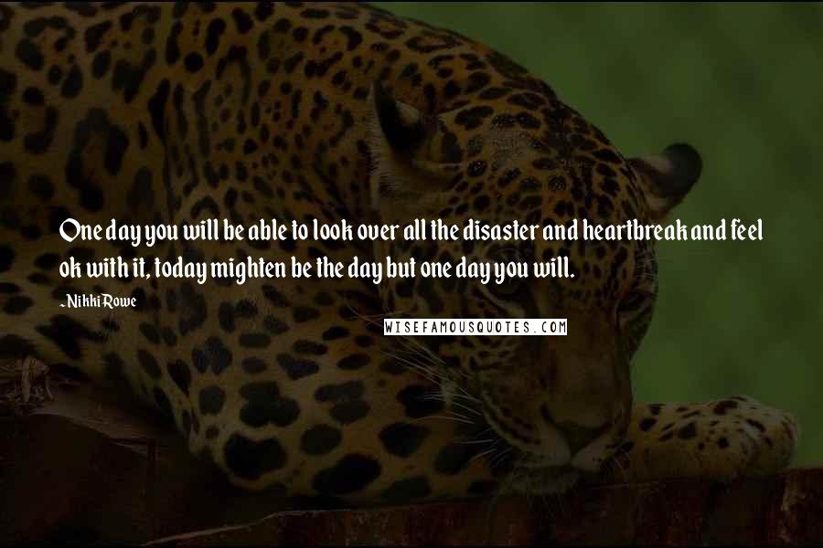 Nikki Rowe Quotes: One day you will be able to look over all the disaster and heartbreak and feel ok with it, today mighten be the day but one day you will.