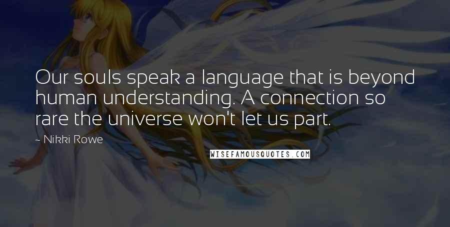 Nikki Rowe Quotes: Our souls speak a language that is beyond human understanding. A connection so rare the universe won't let us part.