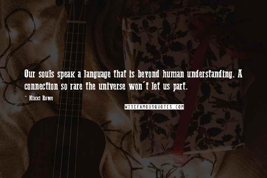 Nikki Rowe Quotes: Our souls speak a language that is beyond human understanding. A connection so rare the universe won't let us part.