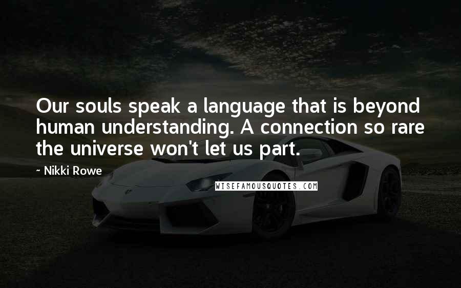 Nikki Rowe Quotes: Our souls speak a language that is beyond human understanding. A connection so rare the universe won't let us part.